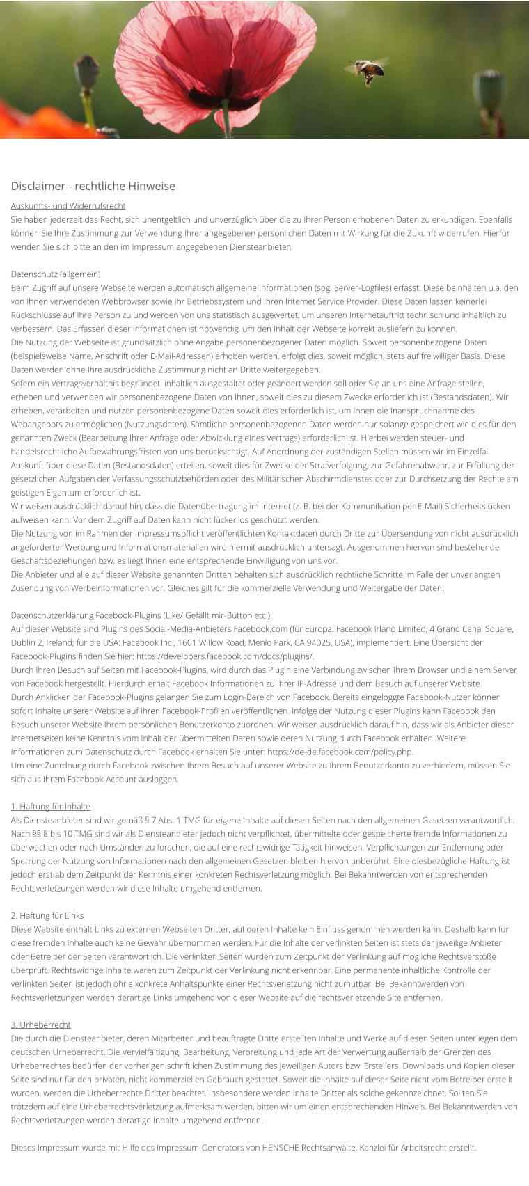 Disclaimer - rechtliche Hinweise  Auskunfts- und Widerrufsrecht Sie haben jederzeit das Recht, sich unentgeltlich und unverzüglich über die zu Ihrer Person erhobenen Daten zu erkundigen. Ebenfalls können Sie Ihre Zustimmung zur Verwendung Ihrer angegebenen persönlichen Daten mit Wirkung für die Zukunft widerrufen. Hierfür wenden Sie sich bitte an den im Impressum angegebenen Diensteanbieter.  Datenschutz (allgemein) Beim Zugriff auf unsere Webseite werden automatisch allgemeine Informationen (sog. Server-Logfiles) erfasst. Diese beinhalten u.a. den von Ihnen verwendeten Webbrowser sowie Ihr Betriebssystem und Ihren Internet Service Provider. Diese Daten lassen keinerlei Rückschlüsse auf Ihre Person zu und werden von uns statistisch ausgewertet, um unseren Internetauftritt technisch und inhaltlich zu verbessern. Das Erfassen dieser Informationen ist notwendig, um den Inhalt der Webseite korrekt ausliefern zu können. Die Nutzung der Webseite ist grundsätzlich ohne Angabe personenbezogener Daten möglich. Soweit personenbezogene Daten (beispielsweise Name, Anschrift oder E-Mail-Adressen) erhoben werden, erfolgt dies, soweit möglich, stets auf freiwilliger Basis. Diese Daten werden ohne Ihre ausdrückliche Zustimmung nicht an Dritte weitergegeben. Sofern ein Vertragsverhältnis begründet, inhaltlich ausgestaltet oder geändert werden soll oder Sie an uns eine Anfrage stellen, erheben und verwenden wir personenbezogene Daten von Ihnen, soweit dies zu diesem Zwecke erforderlich ist (Bestandsdaten). Wir erheben, verarbeiten und nutzen personenbezogene Daten soweit dies erforderlich ist, um Ihnen die Inanspruchnahme des Webangebots zu ermöglichen (Nutzungsdaten). Sämtliche personenbezogenen Daten werden nur solange gespeichert wie dies für den genannten Zweck (Bearbeitung Ihrer Anfrage oder Abwicklung eines Vertrags) erforderlich ist. Hierbei werden steuer- und handelsrechtliche Aufbewahrungsfristen von uns berücksichtigt. Auf Anordnung der zuständigen Stellen müssen wir im Einzelfall Auskunft über diese Daten (Bestandsdaten) erteilen, soweit dies für Zwecke der Strafverfolgung, zur Gefahrenabwehr, zur Erfüllung der gesetzlichen Aufgaben der Verfassungsschutzbehörden oder des Militärischen Abschirmdienstes oder zur Durchsetzung der Rechte am geistigen Eigentum erforderlich ist. Wir weisen ausdrücklich darauf hin, dass die Datenübertragung im Internet (z. B. bei der Kommunikation per E-Mail) Sicherheitslücken aufweisen kann. Vor dem Zugriff auf Daten kann nicht lückenlos geschützt werden. Die Nutzung von im Rahmen der Impressumspflicht veröffentlichten Kontaktdaten durch Dritte zur Übersendung von nicht ausdrücklich angeforderter Werbung und Informationsmaterialien wird hiermit ausdrücklich untersagt. Ausgenommen hiervon sind bestehende Geschäftsbeziehungen bzw. es liegt Ihnen eine entsprechende Einwilligung von uns vor. Die Anbieter und alle auf dieser Website genannten Dritten behalten sich ausdrücklich rechtliche Schritte im Falle der unverlangten Zusendung von Werbeinformationen vor. Gleiches gilt für die kommerzielle Verwendung und Weitergabe der Daten.  Datenschutzerklärung Facebook-Plugins (Like/ Gefällt mir-Button etc.) Auf dieser Website sind Plugins des Social-Media-Anbieters Facebook.com (für Europa: Facebook Irland Limited, 4 Grand Canal Square, Dublin 2, Ireland; für die USA: Facebook Inc., 1601 Willow Road, Menlo Park, CA 94025, USA), implementiert. Eine Übersicht der Facebook-Plugins finden Sie hier: https://developers.facebook.com/docs/plugins/. Durch Ihren Besuch auf Seiten mit Facebook-Plugins, wird durch das Plugin eine Verbindung zwischen Ihrem Browser und einem Server von Facebook hergestellt. Hierdurch erhält Facebook Informationen zu Ihrer IP-Adresse und dem Besuch auf unserer Website. Durch Anklicken der Facebook-Plugins gelangen Sie zum Login-Bereich von Facebook. Bereits eingeloggte Facebook-Nutzer können sofort Inhalte unserer Website auf ihren Facebook-Profilen veröffentlichen. Infolge der Nutzung dieser Plugins kann Facebook den Besuch unserer Website Ihrem persönlichen Benutzerkonto zuordnen. Wir weisen ausdrücklich darauf hin, dass wir als Anbieter dieser Internetseiten keine Kenntnis vom Inhalt der übermittelten Daten sowie deren Nutzung durch Facebook erhalten. Weitere Informationen zum Datenschutz durch Facebook erhalten Sie unter: https://de-de.facebook.com/policy.php. Um eine Zuordnung durch Facebook zwischen Ihrem Besuch auf unserer Website zu Ihrem Benutzerkonto zu verhindern, müssen Sie sich aus Ihrem Facebook-Account ausloggen.  1. Haftung für Inhalte Als Diensteanbieter sind wir gemäß § 7 Abs. 1 TMG für eigene Inhalte auf diesen Seiten nach den allgemeinen Gesetzen verantwortlich. Nach §§ 8 bis 10 TMG sind wir als Diensteanbieter jedoch nicht verpflichtet, übermittelte oder gespeicherte fremde Informationen zu überwachen oder nach Umständen zu forschen, die auf eine rechtswidrige Tätigkeit hinweisen. Verpflichtungen zur Entfernung oder Sperrung der Nutzung von Informationen nach den allgemeinen Gesetzen bleiben hiervon unberührt. Eine diesbezügliche Haftung ist jedoch erst ab dem Zeitpunkt der Kenntnis einer konkreten Rechtsverletzung möglich. Bei Bekanntwerden von entsprechenden Rechtsverletzungen werden wir diese Inhalte umgehend entfernen.  2. Haftung für Links Diese Website enthält Links zu externen Webseiten Dritter, auf deren Inhalte kein Einfluss genommen werden kann. Deshalb kann für diese fremden Inhalte auch keine Gewähr übernommen werden. Für die Inhalte der verlinkten Seiten ist stets der jeweilige Anbieter oder Betreiber der Seiten verantwortlich. Die verlinkten Seiten wurden zum Zeitpunkt der Verlinkung auf mögliche Rechtsverstöße überprüft. Rechtswidrige Inhalte waren zum Zeitpunkt der Verlinkung nicht erkennbar. Eine permanente inhaltliche Kontrolle der verlinkten Seiten ist jedoch ohne konkrete Anhaltspunkte einer Rechtsverletzung nicht zumutbar. Bei Bekanntwerden von Rechtsverletzungen werden derartige Links umgehend von dieser Website auf die rechtsverletzende Site entfernen.  3. Urheberrecht Die durch die Diensteanbieter, deren Mitarbeiter und beauftragte Dritte erstellten Inhalte und Werke auf diesen Seiten unterliegen dem deutschen Urheberrecht. Die Vervielfältigung, Bearbeitung, Verbreitung und jede Art der Verwertung außerhalb der Grenzen des Urheberrechtes bedürfen der vorherigen schriftlichen Zustimmung des jeweiligen Autors bzw. Erstellers. Downloads und Kopien dieser Seite sind nur für den privaten, nicht kommerziellen Gebrauch gestattet. Soweit die Inhalte auf dieser Seite nicht vom Betreiber erstellt wurden, werden die Urheberrechte Dritter beachtet. Insbesondere werden Inhalte Dritter als solche gekennzeichnet. Sollten Sie trotzdem auf eine Urheberrechtsverletzung aufmerksam werden, bitten wir um einen entsprechenden Hinweis. Bei Bekanntwerden von Rechtsverletzungen werden derartige Inhalte umgehend entfernen.  Dieses Impressum wurde mit Hilfe des Impressum-Generators von HENSCHE Rechtsanwälte, Kanzlei für Arbeitsrecht erstellt.